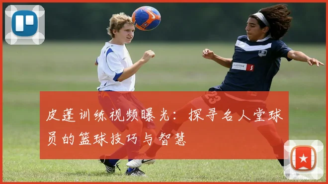 皮蓬训练视频曝光：探寻名人堂球员的篮球技巧与智慧