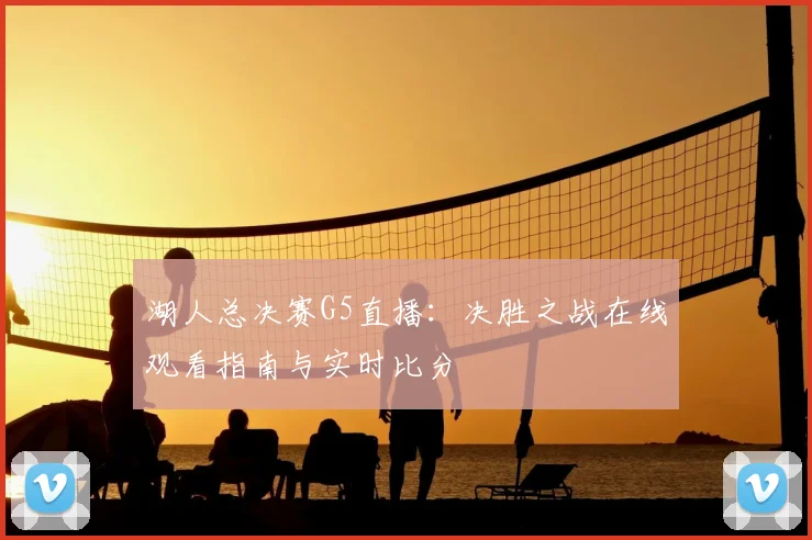 湖人总决赛G5直播：决胜之战在线观看指南与实时比分