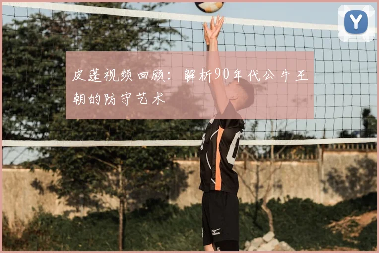 皮蓬视频回顾：解析90年代公牛王朝的防守艺术