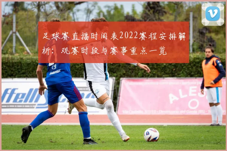 足球赛直播时间表2022赛程安排解析：观赛时段与赛事重点一览