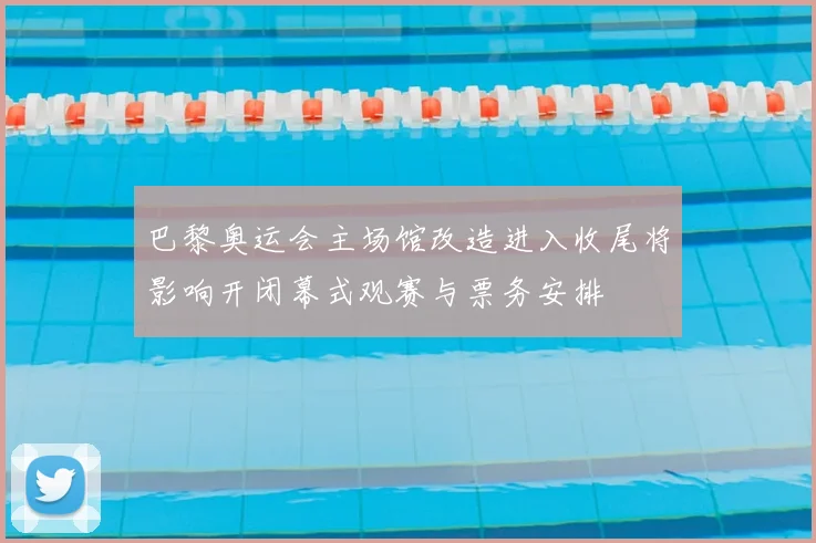 巴黎奥运会主场馆改造进入收尾将影响开闭幕式观赛与票务安排