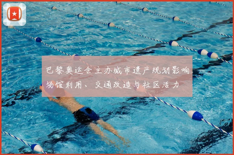 巴黎奥运会主办城市遗产规划影响场馆利用、交通改造与社区活力
