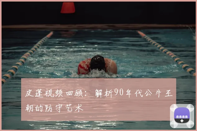 皮蓬视频回顾：解析90年代公牛王朝的防守艺术